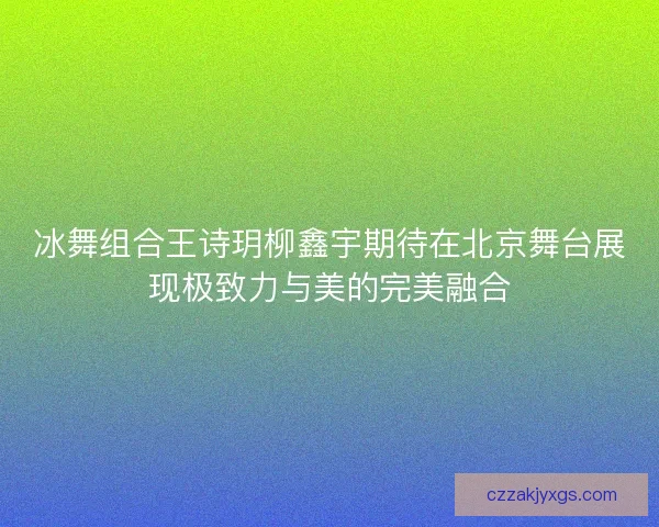 冰舞组合王诗玥柳鑫宇期待在北京舞台展现极致力与美的完美融合