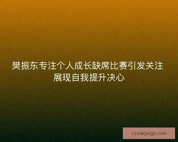 樊振东专注个人成长缺席比赛引发关注 展现自我提升决心