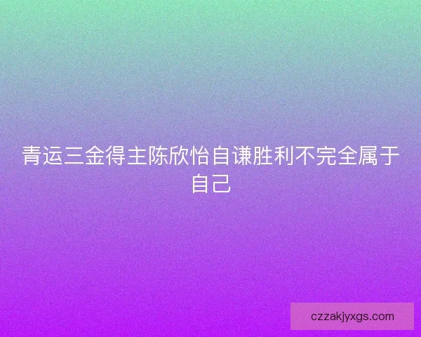 青运三金得主陈欣怡自谦胜利不完全属于自己