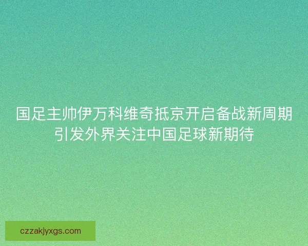 国足主帅伊万科维奇抵京开启备战新周期引发外界关注中国足球新期待