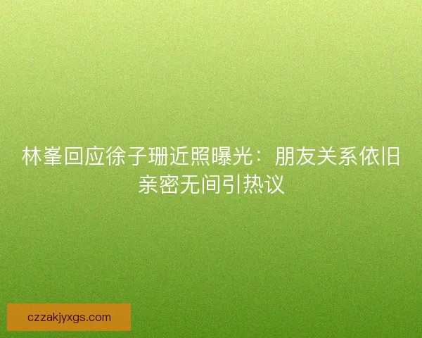 林峯回应徐子珊近照曝光：朋友关系依旧亲密无间引热议