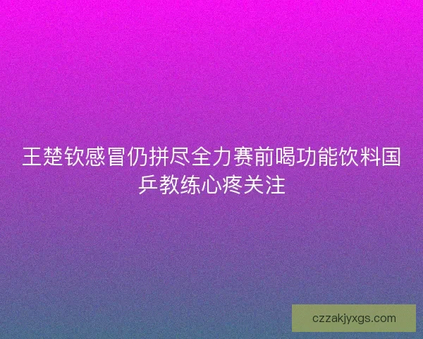 王楚钦感冒仍拼尽全力赛前喝功能饮料国乒教练心疼关注