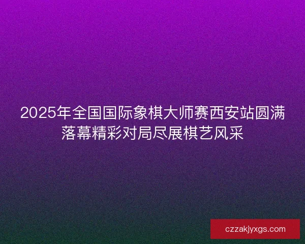 2025年全国国际象棋大师赛西安站圆满落幕精彩对局尽展棋艺风采