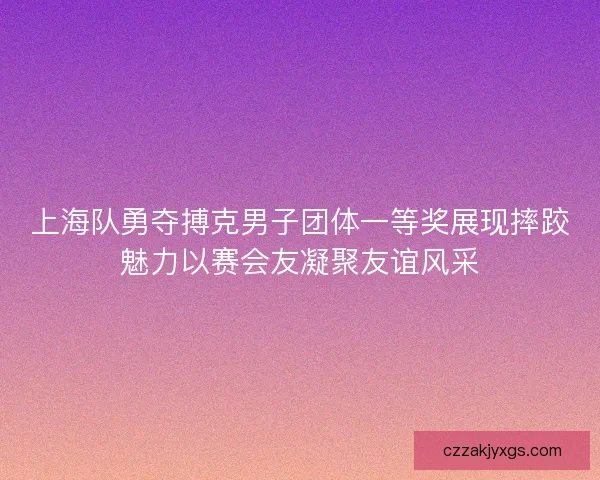 上海队勇夺搏克男子团体一等奖展现摔跤魅力以赛会友凝聚友谊风采
