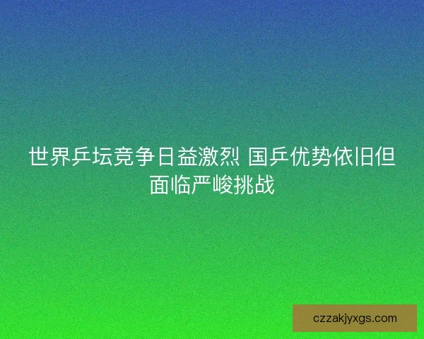 世界乒坛竞争日益激烈 国乒优势依旧但面临严峻挑战
